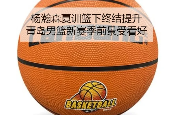 杨瀚森夏训篮下终结提升 青岛男篮新赛季前景受看好